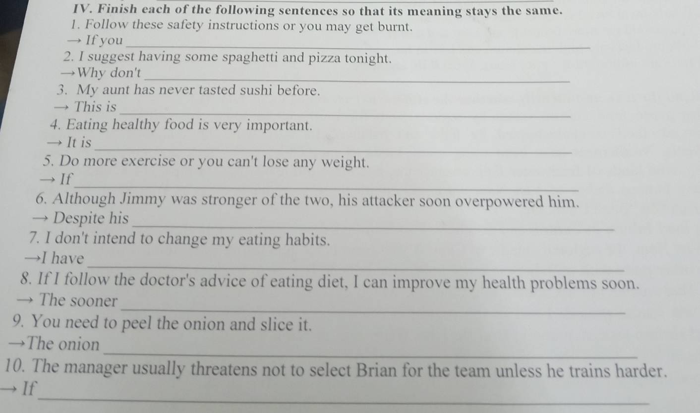 Finish each of the following sentences so that its meaning stays the same. 
1. Follow these safety instructions or you may get burnt. 
→ If you_ 
2. I suggest having some spaghetti and pizza tonight. 
→Why don't_ 
3. My aunt has never tasted sushi before. 
→ This is_ 
4. Eating healthy food is very important. 
_ 
→ It is 
5. Do more exercise or you can't lose any weight. 
→ If_ 
6. Although Jimmy was stronger of the two, his attacker soon overpowered him. 
_ 
→ Despite his 
7. I don't intend to change my eating habits. 
_ 
→I have 
8. If I follow the doctor's advice of eating diet, I can improve my health problems soon. 
_ 
→ The sooner 
9. You need to peel the onion and slice it. 
_ 
→The onion 
10. The manager usually threatens not to select Brian for the team unless he trains harder. 
_ 
→ If