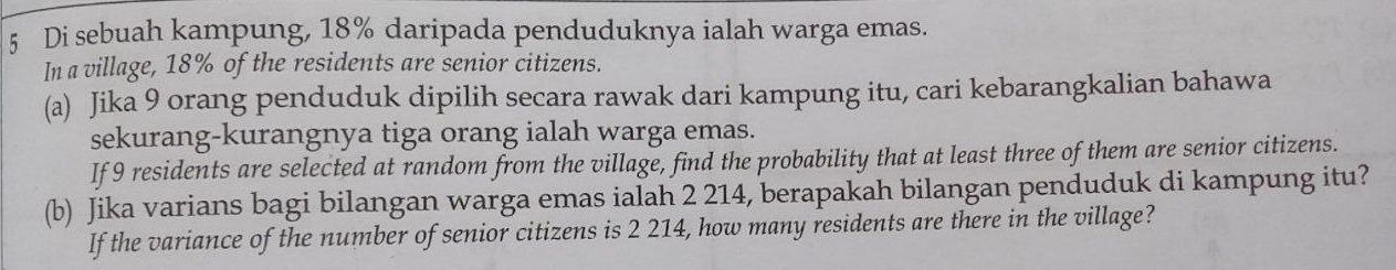 Di sebuah kampung, 18% daripada penduduknya ialah warga emas. 
In a village, 18% of the residents are senior citizens. 
(a) Jika 9 orang penduduk dipilih secara rawak dari kampung itu, cari kebarangkalian bahawa 
sekurang-kurangnya tiga orang ialah warga emas. 
If 9 residents are selected at random from the village, find the probability that at least three of them are senior citizens. 
(b) Jika varians bagi bilangan warga emas ialah 2 214, berapakah bilangan penduduk di kampung itu? 
If the variance of the number of senior citizens is 2 214, how many residents are there in the village?