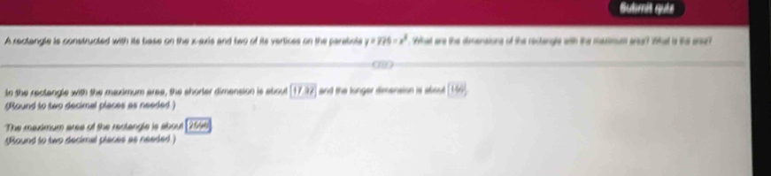 Submit quie 
A rectangle is constructed with its base on the x -exis and two of its vertices on the parabola y=775=x^2 What are the dimensions of the rectengle with the masmum aas? that is the ana? 
In the rectangle with the maximum aree, the shorler dimension is aboul (17.92] and the longer dimension is absut 144°
(Round to two decimal places as needed ) 
The maximum area of the rectangle is about (2556
(Round to two decimal places as needed)