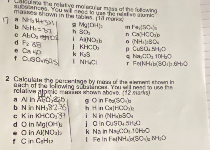 Calculate the relative molecular mass of the following 
substances. You will need to use the relative atomic 
masses shown in the tables. (18 marks) 
a NH_3
b N_2H_4
g Mg(OH)_2 m Fe_2(SO_4)_3
C Al_2O_3
h SO_3
n Ca(HCO_3)_2
d F_2
i Al(NO_3)_3 (NH_4)_2SO_4
j KHCO_3 p CuSO_4.5H_2O
e C
k K_2S
f 
q Na_2CO_3.10H_2O
1 NH_4Cl r Fe(NH_4)_2(SO_4)_2.6H_2O
2 Calculate the percentage by mass of the element shown in 
each of the following substances. You will need to use the 
relative atomic masšes shown above. (12 marks) 
a Al in Al_2 g O in Fe_2(SO_4)_3
b N in NH_3 h H in Ca(HCO_3)_2
c K in KHCO_3 i N in (NH_4)_2SO_4
d O in Mg(OH)_2 j O in CuSO_4.5H_2O
e O in Al(NO_3)_3 k Na in Na_2CO_3.10H_2O
f C in C_6H_12 I Fe in Fe(NH_4)_2(SO_4)_2.6H_2O