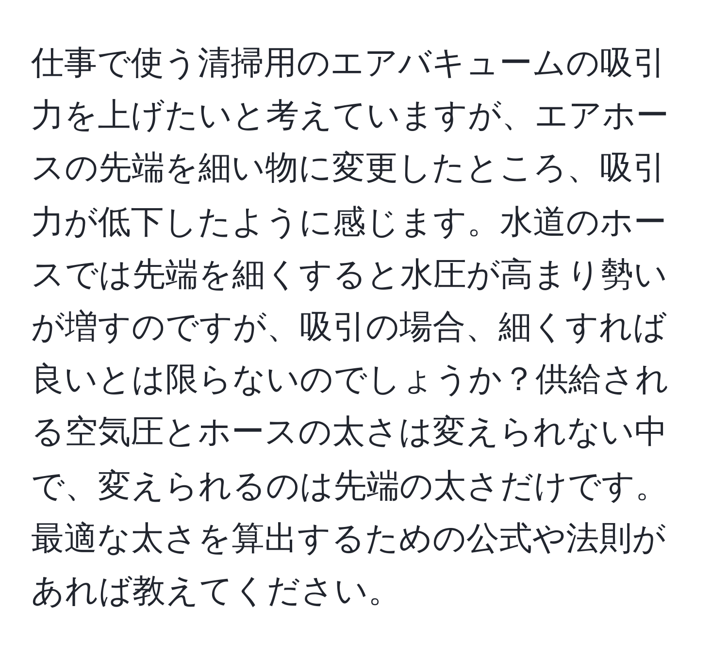 仕事で使う清掃用のエアバキュームの吸引力を上げたいと考えていますが、エアホースの先端を細い物に変更したところ、吸引力が低下したように感じます。水道のホースでは先端を細くすると水圧が高まり勢いが増すのですが、吸引の場合、細くすれば良いとは限らないのでしょうか？供給される空気圧とホースの太さは変えられない中で、変えられるのは先端の太さだけです。最適な太さを算出するための公式や法則があれば教えてください。