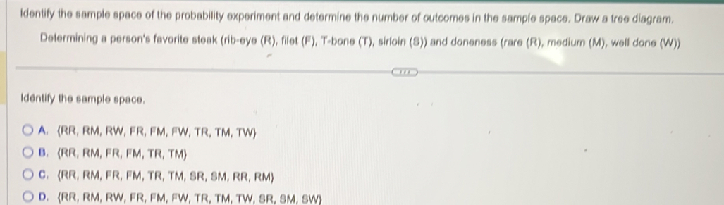 ldentify the sample space of the probability experiment and determine the number of outcomes in the sample space. Draw a tree diagram.
Determining a person's favorite steak (rib-eye (R), filet (F), T-bone (T), sirloin (S)) and doneness (rare (R), medium (M), well done (W))
Identify the sample space.
A.  RR,RM,RW,FR,FM,FW,TR,TM,TW
B.  RR,RM,FR,FM,TR,TM
C.  RR,RM,FR,FM,TR,TM,SR,SM,RR,RM
D. (RR,RM,RW,FR,FN , FW, TR, TM, TW,SR,SM,SW)