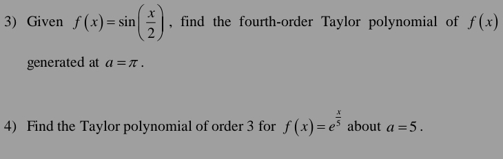 Given f(x)=sin ( x/2 ) , find the fourth-order Taylor polynomial of f(x)
generated at a=π. 
4) Find the Taylor polynomial of order 3 for f(x)=e^(frac x)5 about a=5.