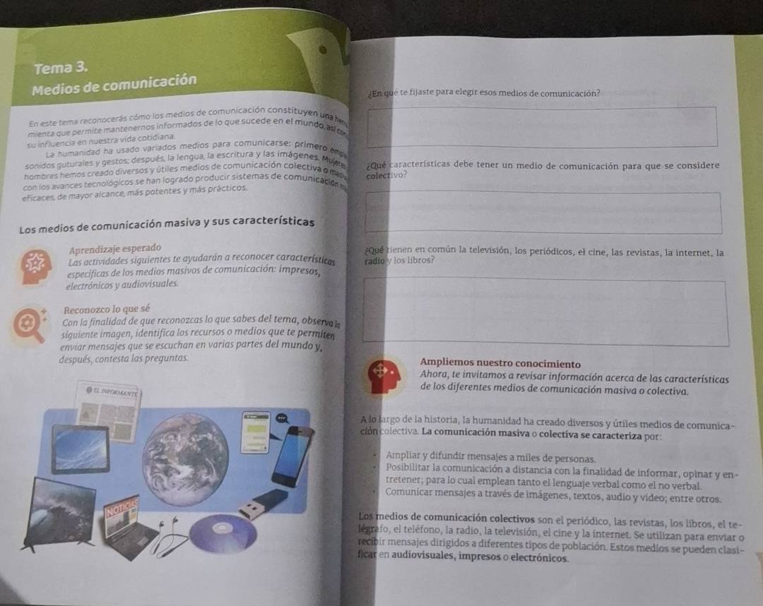 Tema 3.
Medios de comunicación
En que te fijaste para elegir esos medios de comunicación?
En este tema reconocerás cómo los medios de comunicación constituyen una hem
mienta que permite mantenernos informados de lo que sucede en el mundo as o
su influencia en nuestra vida cotidiana.
La humanidad ha usado variados medios para comunicarse: primero emp
sonidos guturales y gestos; después, la lengua, la escritura y las imágenes, Mujee
hombres hemos creado diversos y útiles medios de comunicación colectiva o mer Que características debe tener un medio de comunicación para que se considere
con los avances tecnológicos se han logrado producir sistemas de comunicación e colectivo?
eficaces, de mayor alcance, más potentes y más prácticos.
Los medios de comunicación masiva y sus características
Aprendizaje esperado ¿Qué tienen en común la televisión, los periódicos, el cine, las revistas, la internet, la
Las actividades siguientes te ayudarán a reconocer características radio y los libros?
especificas de los medios masivos de comunicación: impresos,
electrónicos y audiovisuales.
Reconozco lo que sé
0 Con la finalidad de que reconozcas lo que sabes del tema, observal
siguiente imagen, identifica los recursos o medios que te permiter
enviar mensajes que se escuchan en varias partes del mundo y,
después, contesta las preguntas. Ampliemos nuestro conocimiento
Ahora, te invitamos a revisar información acerca de las características
de los diferentes medios de comunicación masiva o colectiva.
A lo largo de la historia, la humanidad ha creado diversos y útiles medios de comunica-
ción colectiva. La comunicación masiva o colectiva se caracteriza por:
Ampliar y difundir mensajes a miles de personas.
Posibilitar la comunicación a distancia con la finalidad de informar, opinar y en-
tretener; para lo cual emplean tanto el lenguaje verbal como el no verbal.
Comunicar mensajes a través de imágenes, textos, audio y video; entre otros.
Los medios de comunicación colectivos son el periódico, las revistas, los libros, el te-
légrafo, el teléfono, la radio, la televisión, el cine y la internet. Se utilizan para enviar o
recibir mensajes dirigidos a diferentes tipos de población. Estos medios se pueden clasi-
ficar en audiovisuales, impresos o electrónicos.