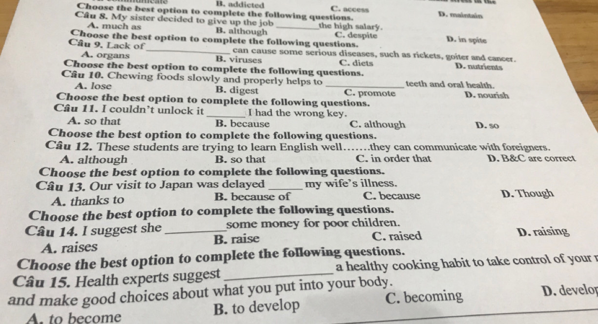 B. addicted C. access D. maintain
Choose the best option to complete the following questions.
Câu 8. My sister decided to give up the job _the high salary.
A. much as B. although C. despite D. in spite
Choose the best option to complete the following questions.
Câu 9. Lack of_ can cause some serious diseases, such as rickets, goiter and cancer.
A. organs B. viruses C. diets D. nutrients
Choose the best option to complete the following questions.
Câu 10. Chewing foods slowly and properly helps to _teeth and oral health.
A. lose B. digest C. promote D. nourish
Choose the best option to complete the following questions.
Câu 11. I couldn’t unlock it _I had the wrong key.
A. so that B. because C. although D. so
Choose the best option to complete the following questions.
Câu 12. These students are trying to learn English well……they can communicate with foreigners.
A. although B. so that C. in order that D. B&C are correct
Choose the best option to complete the following questions.
Câu 13. Our visit to Japan was delayed _my wife’s illness.
A. thanks to B. because of C. because D. Though
Choose the best option to complete the following questions.
Câu 14. I suggest she_ some money for poor children.
A. raises B. raise C. raised D. raising
Choose the best option to complete the following questions.
Câu 15. Health experts suggest _a healthy cooking habit to take control of your r
and make good choices about what you put into your body.
A. to become B. to develop C. becoming
D. develor