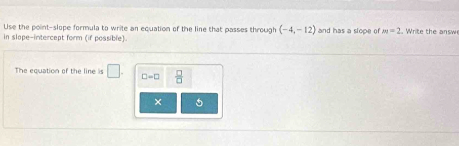 Use the point-slope formula to write an equation of the line that passes through (-4,-12) and has a slope of m=2. Write the answ 
in slope-intercept form (if possible). 
The equation of the line is □. □ =□  □ /□   
× 5