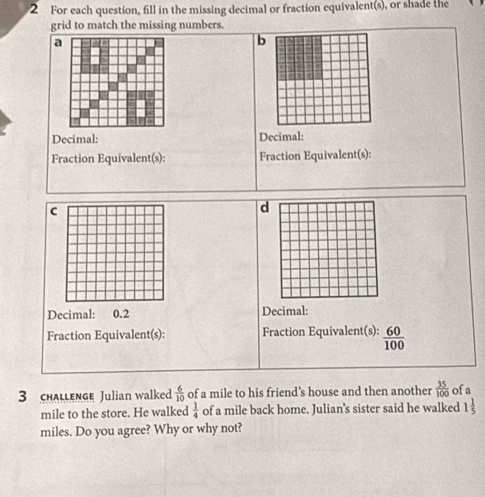 For each question, fill in the missing decimal or fraction equivalent(s), or shade the 
grid to match the missing numbers. 
a 
b 
Decimal: Decimal: 
Fraction Equivalent(s): Fraction Equivalent(s): 
C 
d 
Decimal: 0.2 Decimal: 
Fraction Equivalent(s): Fraction Equivalent(s):  60/100 
3 CHALLENGE Julian walked  6/10  of a mile to his friend’s house and then another  35/100  ofa
mile to the store. He walked  1/4  of a mile back home. Julian’s sister said he walked 1 1/5 
miles. Do you agree? Why or why not?