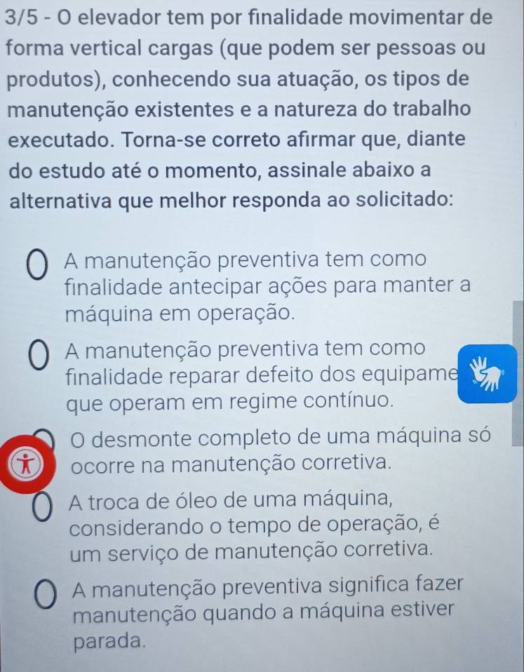 3/5 - O elevador tem por finalidade movimentar de
forma vertical cargas (que podem ser pessoas ou
produtos), conhecendo sua atuação, os tipos de
manutenção existentes e a natureza do trabalho
executado. Torna-se correto afirmar que, diante
do estudo até o momento, assinale abaixo a
alternativa que melhor responda ao solicitado:
A manutenção preventiva tem como
finalidade antecipar ações para manter a
máquina em operação.
A manutenção preventiva tem como
finalidade reparar defeito dos equipame
que operam em regime contínuo.
O desmonte completo de uma máquina só
ocorre na manutenção corretiva.
A troca de óleo de uma máquina,
considerando o tempo de operação, é
um serviço de manutenção corretiva.
A manutenção preventiva significa fazer
manutenção quando a máquina estiver
parada.