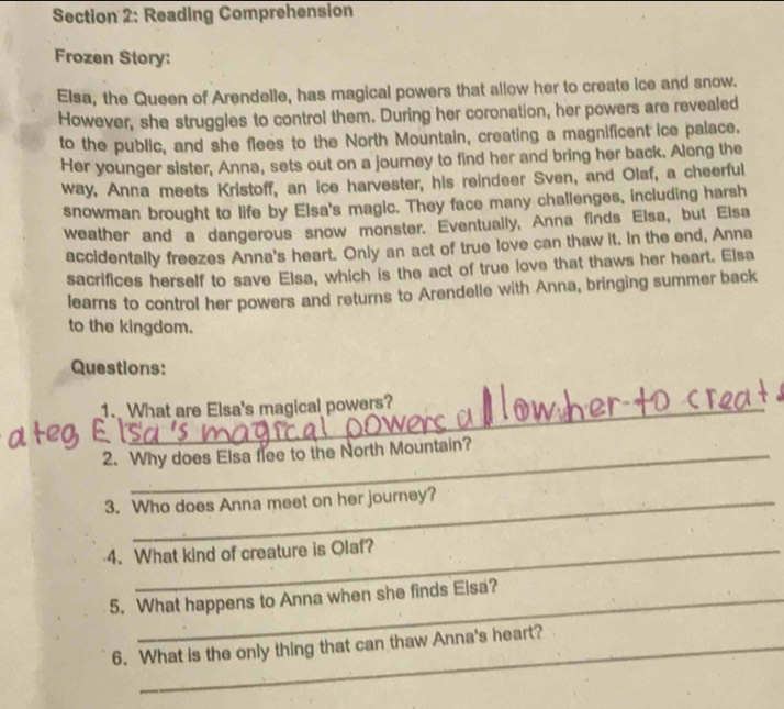 Reading Comprehension 
Frozen Story: 
Elsa, the Queen of Arendelle, has magical powers that allow her to create ice and snow. 
However, she struggles to control them. During her coronation, her powers are revealed 
to the public, and she flees to the North Mountain, creating a magnificent ice palace. 
Her younger sister, Anna, sets out on a journey to find her and bring her back. Along the 
way, Anna meets Kristoff, an ice harvester, his reindeer Sven, and Olaf, a cheerful 
snowman brought to life by Elsa's magic. They face many challenges, including harsh 
weather and a dangerous snow monster. Eventually, Anna finds Elsa, but Elsa 
accidentally freezes Anna's heart. Only an act of true love can thaw it. In the end, Anna 
sacrifices herself to save Elsa, which is the act of true love that thaws her heart. Elsa 
learns to control her powers and returns to Arendelle with Anna, bringing summer back 
to the kingdom. 
Questions: 
1. What are Elsa's magical powers? 
2. Why does Elsa flee to the North Mountain? 
3. Who does Anna meet on her journey? 
4. What kind of creature is Olaf? 
5. What happens to Anna when she finds Elsa? 
6. What is the only thing that can thaw Anna's heart?