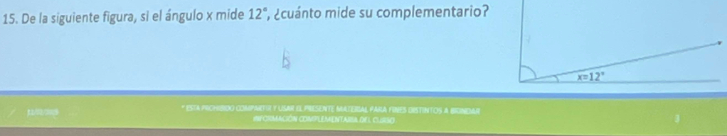 De la siguiente figura, si el ángulo x mide 12° ¿cuánto mide su complementario?
x=12°
* EsTA prGHIBIdo CompArTiR y USAR El PrESeNTE MATERIAL PARA FINES diSTINTOS a BriNDAR 
INFORMACIÓN COMPLEMENTARIA DEL CUIRSO