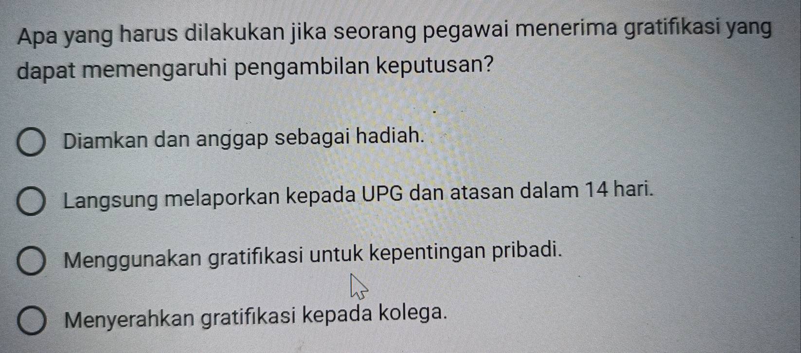 Apa yang harus dilakukan jika seorang pegawai menerima gratifikasi yang
dapat memengaruhi pengambilan keputusan?
Diamkan dan anggap sebagai hadiah.
Langsung melaporkan kepada UPG dan atasan dalam 14 hari.
Menggunakan gratifıkasi untuk kepentingan pribadi.
Menyerahkan gratifıkasi kepada kolega.