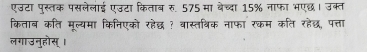 एउटा पुस्तक पसलेलाई एउटा किताब रु. 575 मा बेच्दा 15% नाफा भएछ। उक्त 
किताब कति मूल्यमा किनिएको रहेद्ध ? वास्तथिक नाफा रकम कति रहेछ, पत्ता 
लगाउनुहोस् ।