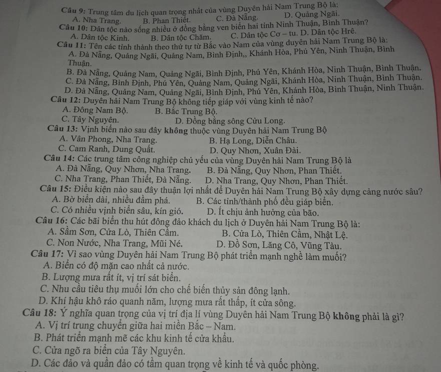 Cầu 9: Trung tâm du lịch quan trọng nhất của vùng Duyên hải Nam Trung Bộ là:
A. Nha Trang. B. Phan Thiết. C. Đà Nẵng. D. Quảng Ngãi.
Câu 10: Dân tộc nảo sống nhiều ở đồng bằng ven biển hai tỉnh Ninh Thuận, Bình Thuận?
A. Dân tộc Kinh. B. Dân tộc Chăm. C. Dân tộc Cơ - tu. D. Dân tộc Hrê.
Câu 11: Tên các tỉnh thành theo thứ tự từ Bắc vào Nam của vùng duyên hải Nam Trung Bộ là:
A. Đà Nẵng, Quảng Ngãi, Quảng Nam, Bình Định,, Khánh Hòa, Phú Yên, Ninh Thuận, Bình
Thuận.
B. Đà Nẵng, Quảng Nam, Quảng Ngãi, Bình Định, Phú Yên, Khánh Hòa, Ninh Thuận, Bình Thuận.
C. Đà Nẵng, Bình Định, Phú Yên, Quảng Nam, Quảng Ngãi, Khánh Hòa, Ninh Thuận, Bình Thuận.
D. Đà Nẵng, Quảng Nam, Quảng Ngãi, Bình Định, Phú Yên, Khánh Hòa, Bình Thuận, Ninh Thuận.
Câu 12: Duyên hải Nam Trung Bộ không tiếp giáp với vùng kinh tế nào?
A. Đông Nam Bộ. B. Bắc Trung Bộ.
C. Tây Nguyên. D. Đồng bằng sông Cửu Long.
Câu 13: Vịnh biển nào sau đây không thuộc vùng Duyên hải Nam Trung Bộ
A. Vân Phong, Nha Trang. B. Hạ Long, Diễn Châu.
C. Cam Ranh, Dung Quất. D. Quy Nhơn, Xuân Đài.
Câu 14: Các trung tâm công nghiệp chủ yếu của vùng Duyên hải Nam Trung Bộ là
A. Đà Nẵng, Quy Nhơn, Nha Trang. B. Đà Nẵng, Quy Nhơn, Phan Thiết.
C. Nha Trang, Phan Thiết, Đà Nẵng. D. Nha Trang, Quy Nhơn, Phan Thiết.
Câu 15: Điều kiện nào sau đây thuận lợi nhất để Duyên hải Nam Trung Bộ xây dựng cảng nước sâu?
A. Bờ biển dài, nhiều đầm phá. B. Các tỉnh/thành phố đều giáp biển.
C. Có nhiều vịnh biển sâu, kín gió. D. Ít chịu ảnh hưởng của bão.
Câu 16: Các bãi biển thu hút đông đảo khách du lịch ở Duyên hải Nam Trung Bộ là:
A. Sầm Sơn, Cửa Lò, Thiên Cầm. B. Cửa Lò, Thiên Cầm, Nhật Lệ.
C. Non Nước, Nha Trang, Mũi Né. D. Đồ Sơn, Lăng Cô, Vũng Tàu.
Câu 17: Vì sao vùng Duyên hải Nam Trung Bộ phát triển mạnh nghề làm muối?
A. Biển có độ mặn cao nhất cả nước.
B. Lượng mưa rất ít, vị trí sát biển.
C. Nhu cầu tiêu thụ muối lớn cho chế biến thủy sản đông lạnh.
D. Khí hậu khô ráo quanh năm, lượng mưa rất thấp, ít cửa sông.
Câu 18: Ý nghĩa quan trọng của vị trí địa lí vùng Duyên hải Nam Trung Bộ không phải là gì?
A. Vị trí trung chuyển giữa hai miền Bắc - Nam.
B. Phát triển mạnh mẽ các khu kinh tế cửa khẩu.
C. Cửa ngõ ra biển của Tây Nguyên.
D. Các đảo và quần đảo có tầm quan trọng về kinh tế và quốc phòng.