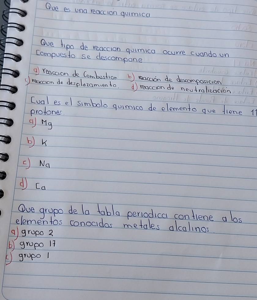 Oue es una reaccion quimica
Ove fipo de reaccion quimica ocurre cuando un
Compues to se descompone
a reaccion de Combustion b) reacaon de descomposicion
(reacion de desplazomento. d reaccion do neutralizacion
[ual es el simbolo quimico de elemento gue fiene 11
protones
() Mg
b) k
C Na
d [a
Oue grapo de la tabla periodical confiene a los
elementos conocidas metales alcalinos
g gropo 2
() gropo 17
⑤grop0 1