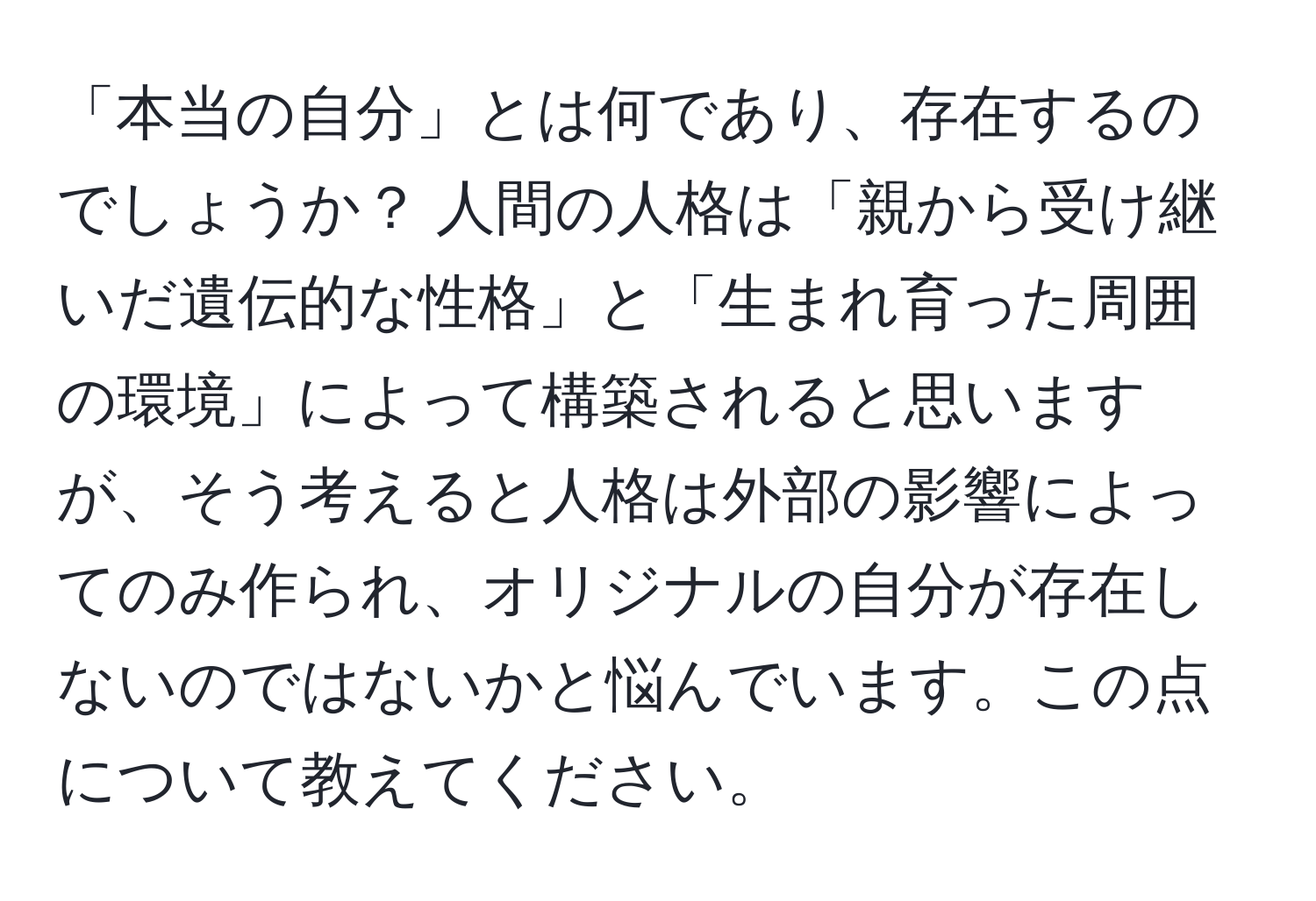 「本当の自分」とは何であり、存在するのでしょうか？ 人間の人格は「親から受け継いだ遺伝的な性格」と「生まれ育った周囲の環境」によって構築されると思いますが、そう考えると人格は外部の影響によってのみ作られ、オリジナルの自分が存在しないのではないかと悩んでいます。この点について教えてください。