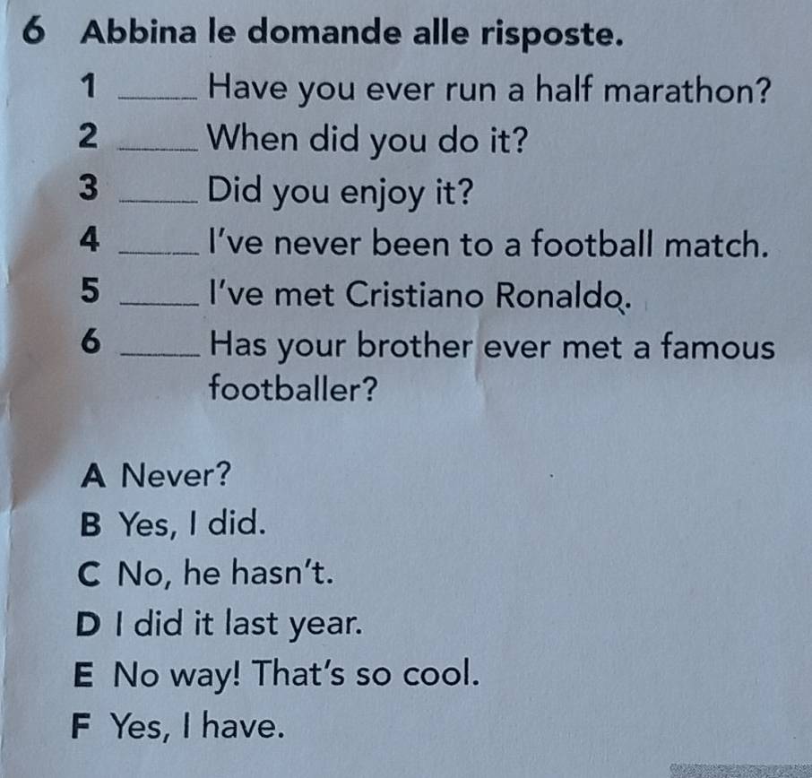 Abbina le domande alle risposte.
1 _Have you ever run a half marathon?
2 _When did you do it?
3 _Did you enjoy it?
4 _I’ve never been to a football match.
5 _I’ve met Cristiano Ronaldo.
6 _Has your brother ever met a famous
footballer?
A Never?
B Yes, I did.
C No, he hasn't.
D I did it last year.
E No way! That's so cool.
F Yes, I have.