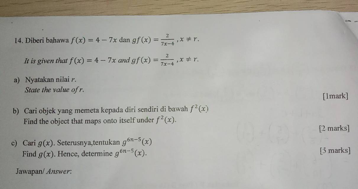 Diberi bahawa f(x)=4-7x dan gf(x)= 2/7x-4 , x!= r. 
It is given that f(x)=4-7x and gf(x)= 2/7x-4 , x!= r. 
a) Nyatakan nilai r. 
State the value of r. 
[1mark] 
b) Cari objek yang memeta kepada diri sendiri di bawah f^2(x)
Find the object that maps onto itself under f^2(x). 
[2 marks] 
c) Cari g(x). Seterusnya,tentukan g^(6n-5)(x)
Find g(x). Hence, determine g^(6n-5)(x). [5 marks] 
Jawapan/ Answer: