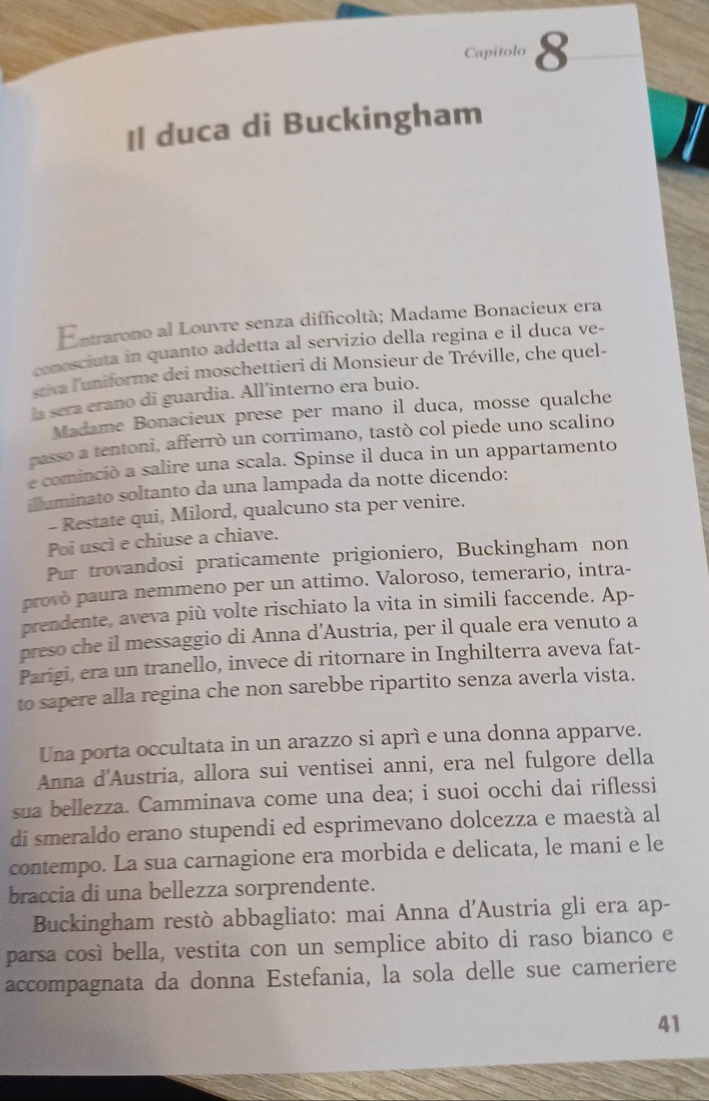 Capitolo 8
Il duca di Buckingham
Entrarono al Louvre senza difficoltà; Madame Bonacieux era
conosciuta in quanto addetta al servizio della regina e il duca ve-
stiva l'uniforme dei moschettieri di Monsieur de Tréville, che quel-
a sera erano di guardia. All’interno era buio.
Madame Bonacieux prese per mano il duca, mosse qualche
passo a tentoni, afferrò un corrimano, tastò col piede uno scalino
e cominció a salire una scala. Spinse il duca in un appartamento
illuminato soltanto da una lampada da notte dicendo:
- Restate qui, Milord, qualcuno sta per venire.
Poi uscì e chiuse a chiave.
Pur trovandosi praticamente prigioniero, Buckingham non
provò paura nemmeno per un attimo. Valoroso, temerario, intra-
prendente, aveva più volte rischiato la vita in simili faccende. Ap-
preso che il messaggio di Anna d’Austria, per il quale era venuto a
Parigi, era un tranello, invece di ritornare in Inghilterra aveva fat-
to sapere alla regina che non sarebbe ripartito senza averla vista.
Una porta occultata in un arazzo si aprì e una donna apparve.
Anna d'Austria, allora sui ventisei anni, era nel fulgore della
sua bellezza. Camminava come una dea; i suoi occhi dai riflessi
di smeraldo erano stupendi ed esprimevano dolcezza e maestà al
contempo. La sua carnagione era morbida e delicata, le mani e le
braccia di una bellezza sorprendente.
Buckingham restò abbagliato: mai Anna d'Austria gli era ap-
parsa così bella, vestita con un semplice abito di raso bianco e
accompagnata da donna Estefania, la sola delle sue cameriere
41