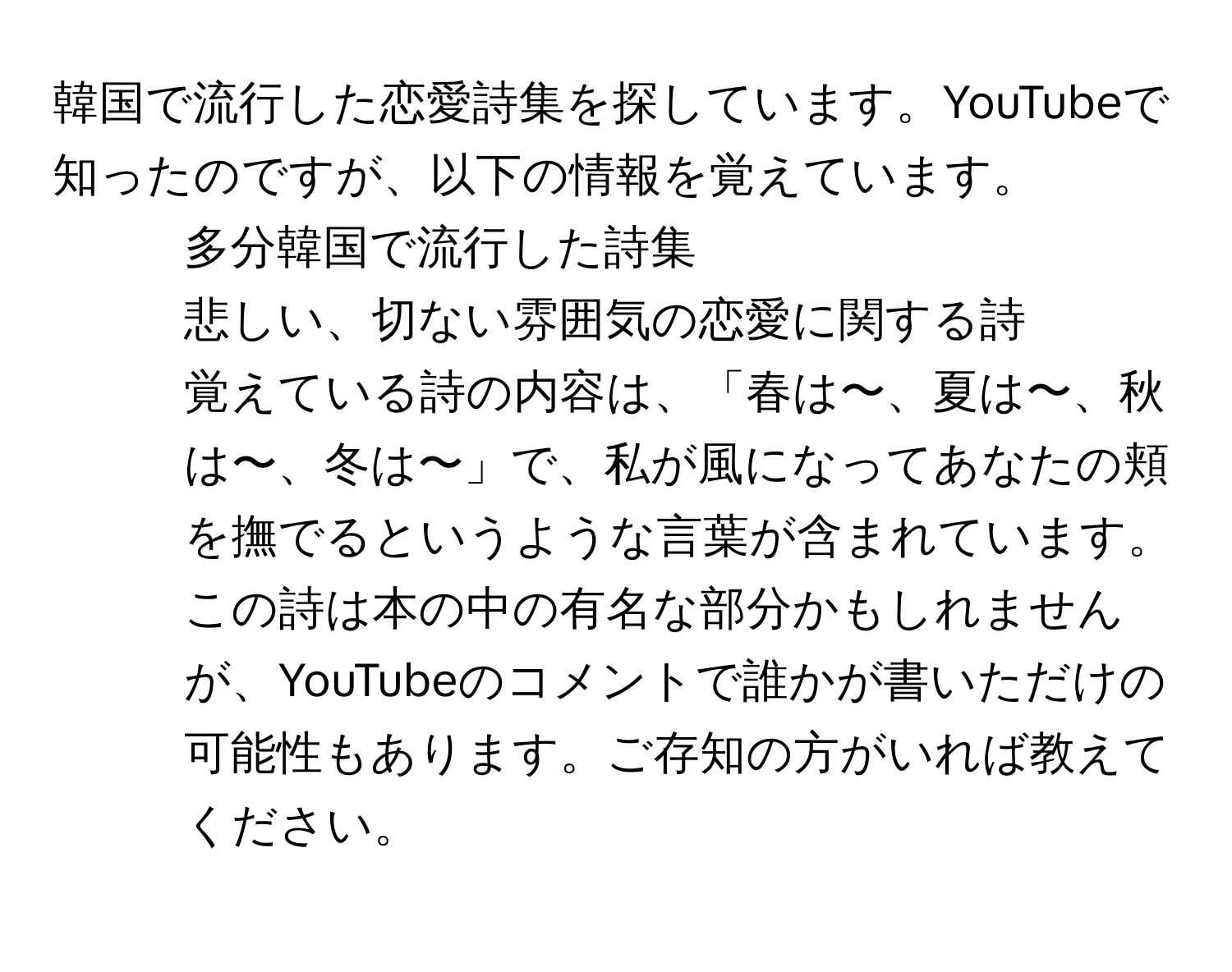 韓国で流行した恋愛詩集を探しています。YouTubeで知ったのですが、以下の情報を覚えています。  
- 多分韓国で流行した詩集  
- 悲しい、切ない雰囲気の恋愛に関する詩  
- 覚えている詩の内容は、「春は〜、夏は〜、秋は〜、冬は〜」で、私が風になってあなたの頬を撫でるというような言葉が含まれています。  
この詩は本の中の有名な部分かもしれませんが、YouTubeのコメントで誰かが書いただけの可能性もあります。ご存知の方がいれば教えてください。