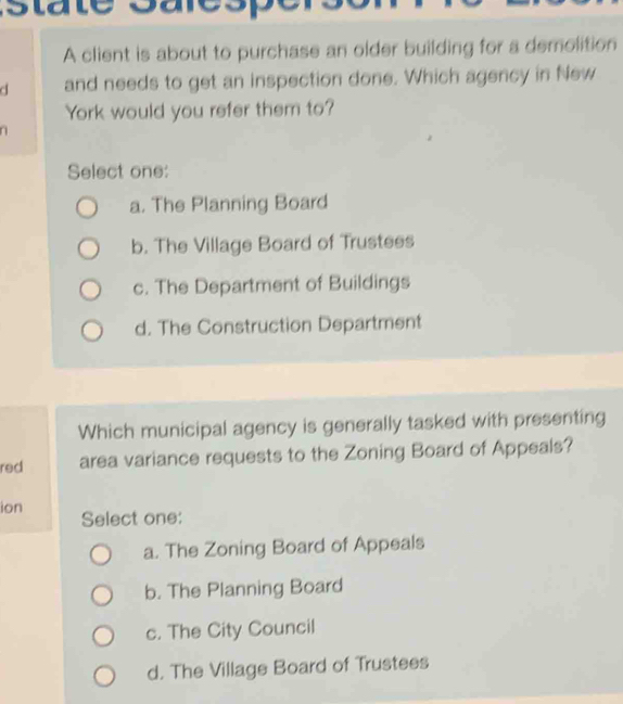 A client is about to purchase an older building for a demolition
d and needs to get an inspection done. Which agency in New
York would you refer them to?
Select one:
a. The Planning Board
b. The Village Board of Trustees
c. The Department of Buildings
d. The Construction Department
Which municipal agency is generally tasked with presenting
red area variance requests to the Zoning Board of Appeals?
ion Select one:
a. The Zoning Board of Appeals
b. The Planning Board
c. The City Council
d. The Village Board of Trustees