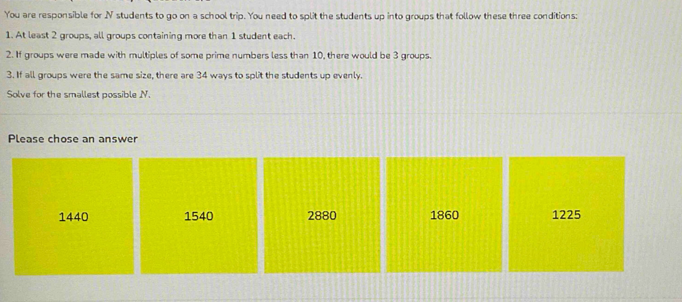 You are responsible for IV students to go on a school trip. You need to split the students up into groups that follow these three conditions:
1. At least 2 groups, all groups containing more than 1 student each.
2. If groups were made with multiples of some prime numbers less than 10, there would be 3 groups.
3. If all groups were the same size, there are 34 ways to split the students up evenly.
Solve for the smallest possible I.
Please chose an answer
1440 1540 2880 1860 1225