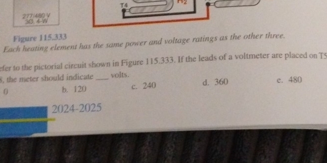 T4 n_2
277/480 V
30. 4-W
Figure 115.333
Each heating element has the same power and voltage ratings as the other three.
efer to the pictorial circuit shown in Figure 115.333. If the leads of a voltmeter are placed on T5
8, the meter should indicate_ volts.
0 b. 120 c. 240 d. 360 e. 480
2024-2025