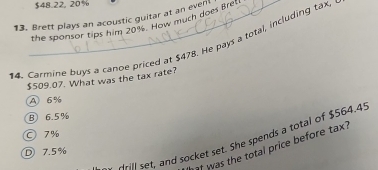 $48.22, 20%
13. Brett plays an acoustic guitar at an event the sponsor tips him 20% s.' How much does Bret
14. Carmine buys a canoe priced at $478. He pays a total, including tax.
$509.07. What was the tax rate?
A 6%
B 6.5%
7%
dill set, and socket set. She spends a total of $564.4.
f was the total price before tax .
D 7.5%