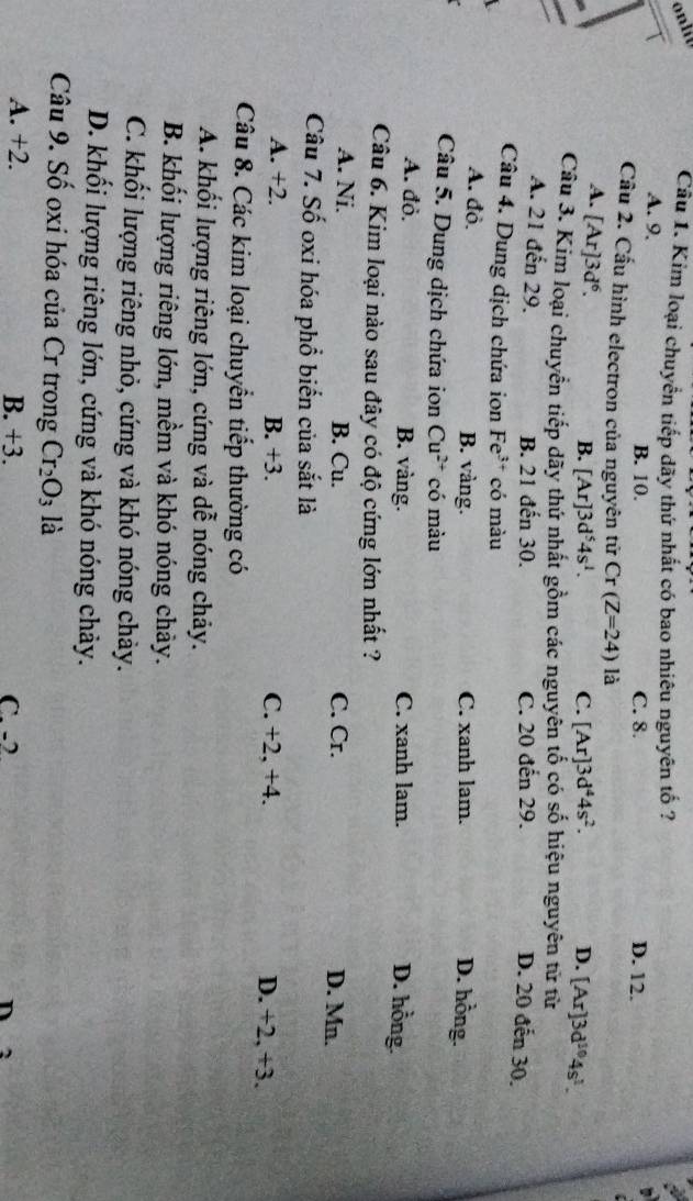 Kim loại chuyển tiếp dãy thứ nhất có bao nhiêu nguyên tố ?
A. 9, B. 10. C. 8. D. 12.
Cầu 2. Cầu hình electron của nguyên tử Cr(Z=24) là
A. [Ar]3d^6.
B. [Ar]3d^54s^1. C. [Ar]3d^44s^2. D. [Ar]3d^(10)4s^1. 
Câu 3. Kim loại chuyển tiếp dãy thứ nhất gồm các nguyên tố có số hiệu nguyên tử từ
A. 21 đến 29. B. 21 đến 30. C. 20 đến 29.
D. 20 đến 30.
Câu 4. Dung dịch chứa ion Fe^(3+) có màu
A. đỏ. B. vàng. C. xanh lam.
D. hồng.
Câu 5. Dung dịch chứa ion Cu^(2+) có màu
A. đỏ. B. vàng. C. xanh lam.
D. hồng.
Câu 6. Kim loại nào sau đây có độ cứng lớn nhất ?
A. Ni. B. Cu. C. Cr. D. Mn.
Câu 7. Số oxi hóa phổ biển của sắt là
A. +2. B. +3. C. +2, +4. D. +2, +3.
Câu 8. Các kim loại chuyển tiếp thường có
A. khối lượng riêng lớn, cứng và dễ nóng chảy.
B. khối lượng riêng lớn, mềm và khó nóng chảy.
C. khối lượng riêng nhỏ, cứng và khó nóng chảy.
D. khối lượng riêng lớn, cứng và khó nóng chảy.
Câu 9. Số oxỉ hóa của Cr trong Cr_2O_3 là
A. +2. B. +3. C. -2 n 2