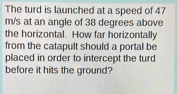 The turd is launched at a speed of 47
m/s at an angle of 38 degrees above 
the horizontal. How far horizontally 
from the catapult should a portal be 
placed in order to intercept the turd 
before it hits the ground?