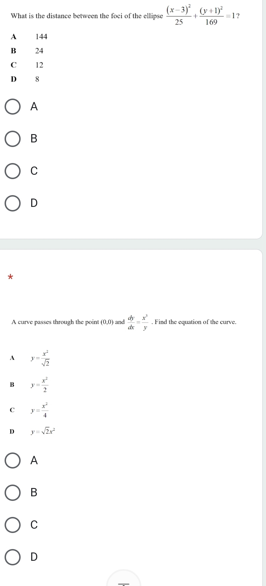 What is the distance between the foci of the ellipse frac (x-3)^225+frac (y+1)^2169=1 ?
A 144
B 24
C 12
D 8
A
B
C
D
*
A curve passes through the point (0,0) and  dy/dx = x^3/y . Find the equation of the curve.
A y= x^2/sqrt(2) 
B y= x^2/2 
C y= x^2/4 
D y=sqrt(2)x^2
A
B
C
D