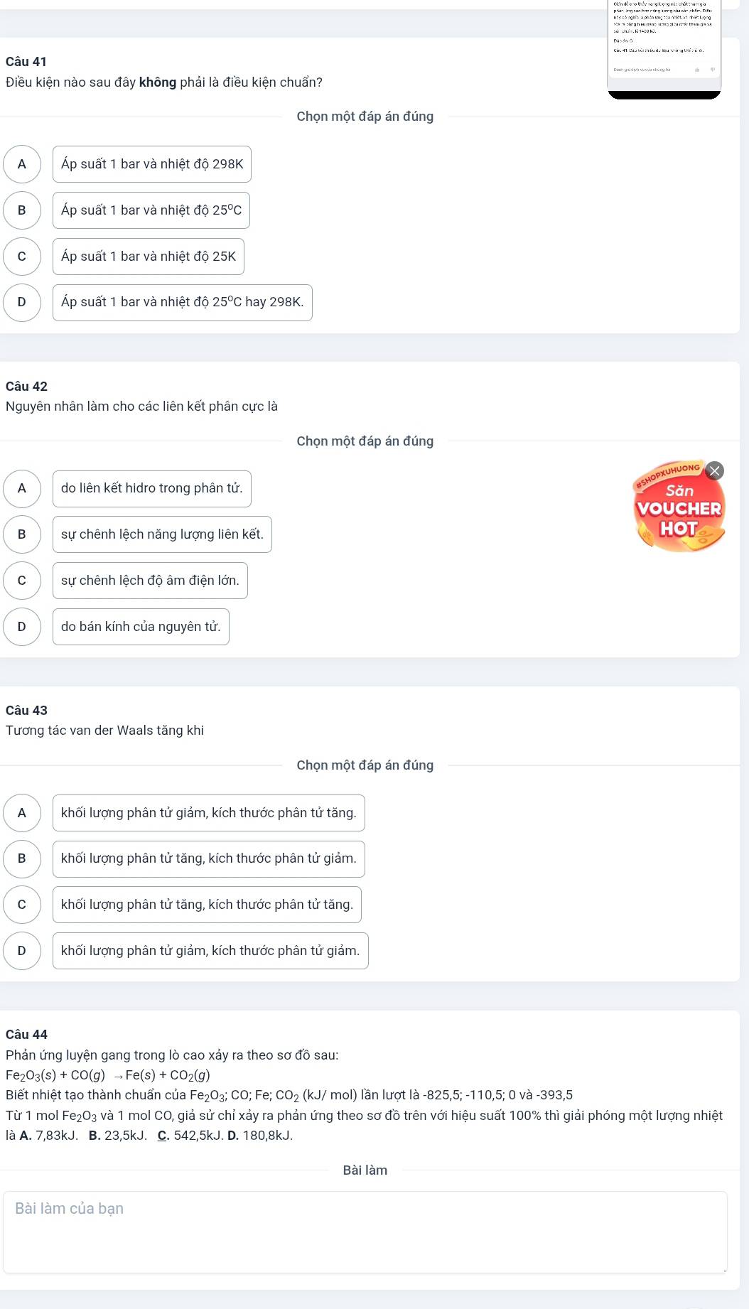 Điều kiện nào sau đây không phải là điều kiện chuẩn?
Chọn một đáp án đúng
A Áp suất 1 bar và nhiệt độ 298K
B Áp suất 1 bar và nhiệt độ 25°C
C Áp suất 1 bar và nhiệt độ 25K
D Áp suất 1 bar và nhiệt độ 25°C hay 298K.
Câu 42
Nguyên nhân làm cho các liên kết phân cực là
Chọn một đáp án đúng
HOPXUHUONG
A do liên kết hidro trong phân tử. Săn
VOUCHER
B sự chênh lệch năng lượng liên kết.
HOT
C sự chênh lệch độ âm điện lớn.
D do bán kính của nguyên tử.
Câu 43
Tương tác van der Waals tăng khi
Chọn một đáp án đúng
A khối lượng phân tử giảm, kích thước phân tử tăng.
B khối lượng phân tử tăng, kích thước phân tử giảm.
C khối lượng phân tử tăng, kích thước phân tử tăng.
D khối lượng phân tử giảm, kích thước phân tử giảm.
Câu 44
Phản ứng luyện gang trong lò cao xảy ra theo sơ đồ sau:
Fe_2O_3(s)+CO(g)to Fe(s)+CO_2(g)
Biết nhiệt tạo thành chuẩn của Fe _2O_3;CC; Fe; CO_2 (kJ/ mol) lần lượt là -825,5; -110,5; 0 và -393,5
Từ 1 mol F _2O_3 g và 1 mol CO, giả sử chỉ xảy ra phản ứng theo sơ đồ trên với hiệu suất 100% thì giải phóng một lượng nhiệt
là A. 7,83kJ. B. 23,5kJ. C. 542,5kJ. D. 180,8kJ.
Bài làm
Bài làm của bạn