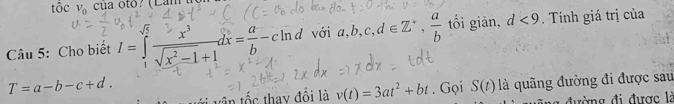 tốc V_0 cù a oto ? (Lam 
Câu 5: Cho biết I=∈tlimits _1^((sqrt(5))frac x^3)sqrt(x^2-1)+1dx= a/b -c n d với a, b, c, d∈ Z^+,  a/b  tối giản, d<9</tex> . Tính giá trị của
T=a-b-c+d. . Gọi S(t) là quãng đường đi được sau 
tần tốc thay đồi là v(t)=3at^2+bt