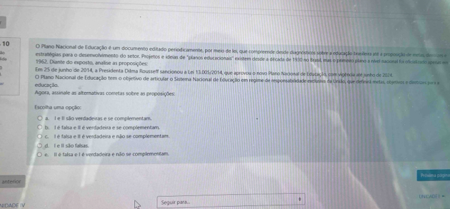 Plano Nacional de Educação é um documento editado periodicamente, por meio de loi, que compreende desde diagnósticos sobre a educação brasileira até a proposição de metas derrm e
lida estratégias para o desenvolvimento do setor. Projetos e ideias de "planos educacionais" existem desde a década de 1930 no Brasil, mas o primeiro plano a nivel nacional foi oficializado aperas em
1962. Diante do exposto, analise as proposições:
Em 25 de junho de 2014, a Presidenta Dilma Rousseff sancionou a Lei 13.005/2014, que aprovou o novo Plano Nacional de Educação, com vigência até junho de 2024.
O Plano Nacional de Educação tem o objetivo de articular o Sistema Nacional de Educação em regime de resporsabilidade exclusiva da União, que definira metas, objetivos e diretisaes pora so
educação.
Agora, assinale as alternativas corretas sobre as proposições:
Escolha uma opção:
a. I e II são verdadeiras e se complementam.
b. I é falsa e II é verdadeira e se complementam.
c. I é falsa e II é verdadeira e não se complementam.
d. I e II são falsas.
e. Il é falsa e I é verdadeira e não se complementam.
Próxima página
anterior
UNICADE！=
NIDADE IV Seguir para.