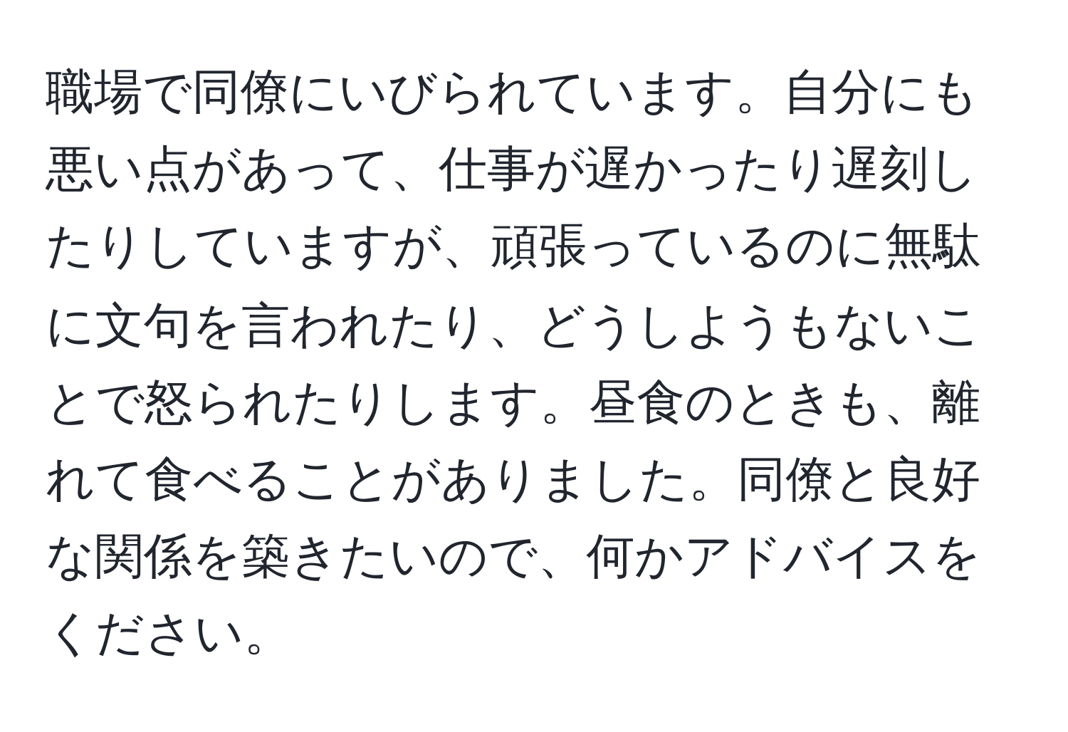 職場で同僚にいびられています。自分にも悪い点があって、仕事が遅かったり遅刻したりしていますが、頑張っているのに無駄に文句を言われたり、どうしようもないことで怒られたりします。昼食のときも、離れて食べることがありました。同僚と良好な関係を築きたいので、何かアドバイスをください。