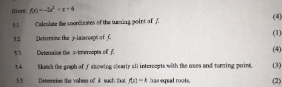 Given: f(x)=-2x^2+x+6
(4) 
5.1 Calculate the coordinates of the turning point of f
(1) 
5.2 Determine the y-intercept of f. 
5.3 Determine the x-intercepts of f. (4) 
5.4 Sketch the graph of ƒ showing clearly all intercepts with the axes and turning point. (3) 
5.5 Determine the values of k such that f(x)=k has equal roots. (2)