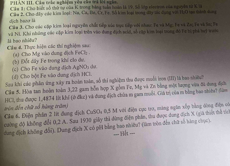 PHẢN III. Câu trắc nghiệm yêu cầu trả lời ngăn.
Câu 1: Cho biết số thứ tự của K trong bảng tuần hoàn là 19. Số lớp electron của nguyên tử K là
Câu 2. Cho dãy các kim loại: Na, Ca, Be, Cr, Fe. Số kim loại trong dãy tác dụng với H_2O tạo thành dung
dịch bazơ là
Câu 3. Cho các cặp kim loại nguyên chất tiếp xúc trực tiếp với nhau: Fe và Mg; Fe và Zn; Fe và Sn; Fe
và Ni. Khi nhúng các cặp kim loại trên vào dung dịch acid, số cặp kim loại trong đó Fe bị phá huỷ trước
là bao nhiêu?
Câu 4. Thực hiện các thí nghiệm sau:
(a) Cho Mg vào dung dịch FeCl_2.
(b) Đốt dây Fe trong khí clo dư.
(c) Cho Fe vào dung dịch AgNO_3 dur.
(d) Cho bột Fe vào dung dịch HCl.
Sau khi các phản ứng xảy ra hoàn toàn, số thí nghiệm thu được muối iron (III) là bao nhiêu?
Câu 5. Hòa tan hoàn toàn 3,22 gam hỗn hợp X gồm Fe, Mg và Zn bằng một lượng vừa đủ dung dịch
HCl, thu được 1,4874 lít khí (ở đkc) và dung dịch chứa m gam muối. Giá trị của m bằng bao nhiêu? (làm
tròn đến chữ số hàng trăm)
Câu 6. Điện phân 2 lít dung dịch CuS C 04 0,5 M với điện cực trơ, màng ngăn xốp bằng dòng điện có
cường độ không đổi 0,2 A. Sau 1930 giây thì dừng điện phân, thu được dung dịch X (giả thiết thể tích
dung dịch không đổi). Dung dịch X có pH bằng bao nhiêu? (làm tròn đến chữ số hàng chục).
=== Hết ===