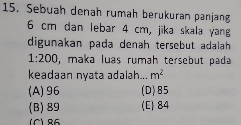 Sebuah denah rumah berukuran panjang
6 cm dan lebar 4 cm, jika skala yang
digunakan pada denah tersebut adalah
1:200 , maka luas rumah tersebut pada
keadaan nyata adalah... m^2
(A) 96 (D) 85
(B) 89 (E) 84
(C) 86