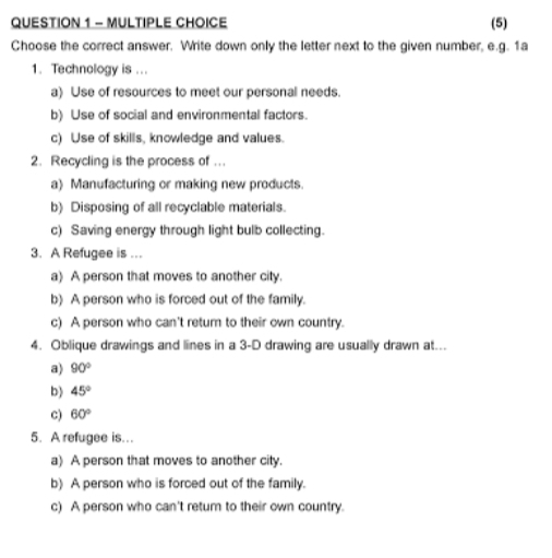 (5)
Choose the correct answer. Write down only the letter next to the given number, e.g. 1a
1. Technology is ...
a) Use of resources to meet our personal needs.
b) Use of social and environmental factors.
c) Use of skills, knowledge and values.
2. Recycling is the process of ..
a) Manufacturing or making new products.
b) Disposing of all recyclable materials.
c) Saving energy through light bulb collecting.
3. A Refugee is …
a) A person that moves to another city.
b) A person who is forced out of the family.
c) A person who can't return to their own country.
4. Oblique drawings and lines in a 3 -D drawing are usually drawn at...
a) 90°
b) 45°
c) 60°
5. A refugee is...
a) A person that moves to another city.
b) A person who is forced out of the family.
c) A person who can't retur to their own country.