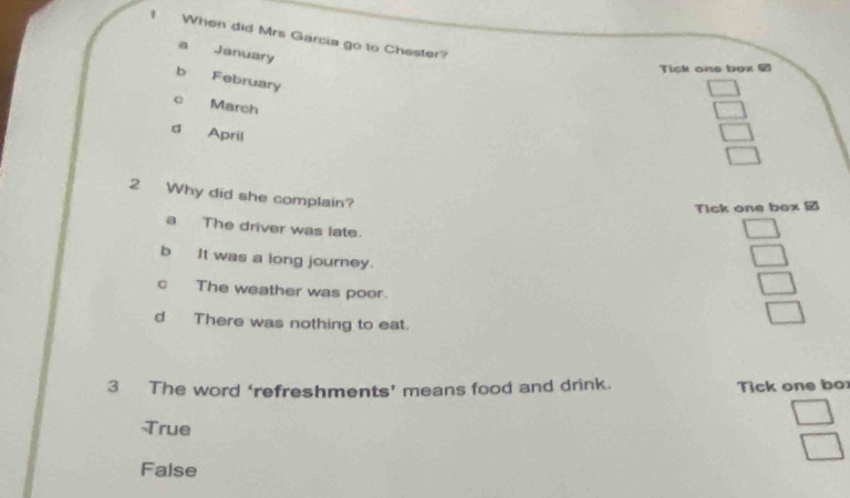 When did Mrs Garcia go to Chester?
a January
Tick one box
b February
c March
d April
2 Why did she complain?
Tick one box
a The driver was late.
b It was a long journey.
c The weather was poor.
d There was nothing to eat.
3 The word ‘refreshments’ means food and drink. Tick one bo
True
False