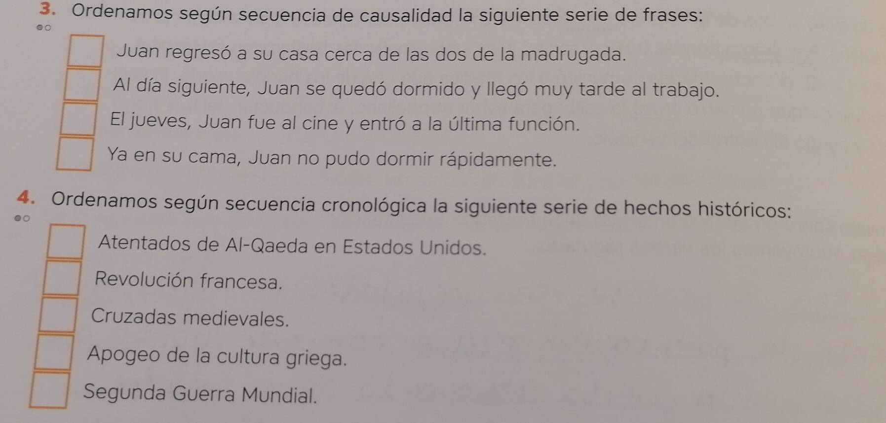 Ordenamos según secuencia de causalidad la siguiente serie de frases:
●
Juan regresó a su casa cerca de las dos de la madrugada.
Al día siguiente, Juan se quedó dormido y llegó muy tarde al trabajo.
El jueves, Juan fue al cine y entró a la última función.
Ya en su cama, Juan no pudo dormir rápidamente.
4. Ordenamos según secuencia cronológica la siguiente serie de hechos históricos:
Atentados de Al-Qaeda en Estados Unidos.
Revolución francesa.
Cruzadas medievales.
Apogeo de la cultura griega.
Segunda Guerra Mundial.