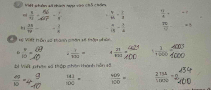 Viết phân số thích hợp vào chỗ chấm. 
a)  5/13 +  5/2 = 7/9  + 9/16 = 2/3   17/4 +·s =7
b)  25/19 - = 2/5  - 4/15 = 3/4   70/17 - _ approx 3
4 a) Viết hỗn số thành phân số thập phân
6 9/10 =
2 7/100 = 4 21/100 = 1 3/1000 =
b) Viết phân số thập phân thành hỗn số.
 49/10 =.
 143/100 =  909/100 =  2134/1000 =