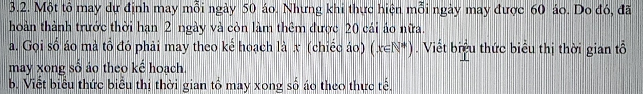 Một tô may dự định may mỗi ngày 50 áo. Nhưng khi thực hiện mỗi ngày may được 60 áo. Do đó, đã 
hoàn thành trước thời hạn 2 ngày và còn làm thêm được 20 cái áo nữa. 
a. Gọi số áo mà tổ đó phải may theo kế hoạch là x (chiếc áo) (x∈ N*). Viết biểu thức biểu thị thời gian tổ 
may xong số áo theo kế hoạch. 
b. Viết biểu thức biểu thị thời gian tổ may xong số áo theo thực tế.