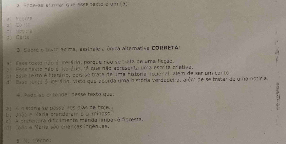 Pode-se afirmar que esse texto é um (a):
al Poema
bì Conto
c) Notcía
d) Carta
3. Sobre o texto acima, assinale a única alternativa CORRETA:
a) Esse texto não é literário, porque não se trata de uma ficção.
b) Esse texto não é literário, já que não apresenta uma escrita criativa.
c) Esse texto é literário, pois se trata de uma história ficcional, além de ser um conto.
d) Esse rexto é literário, visto que aborda uma história verdadeira, além de se tratar de uma notícia.
4. Pode-se entender desse texto que:
a) A históra se passa nos días de hoje.
3
b) João e María prenderam o criminoso.
c1 A prefeitura dificiimente manda limpar à floresta.
d) João e Maria são crianças ingênuas.
5 No trecno: