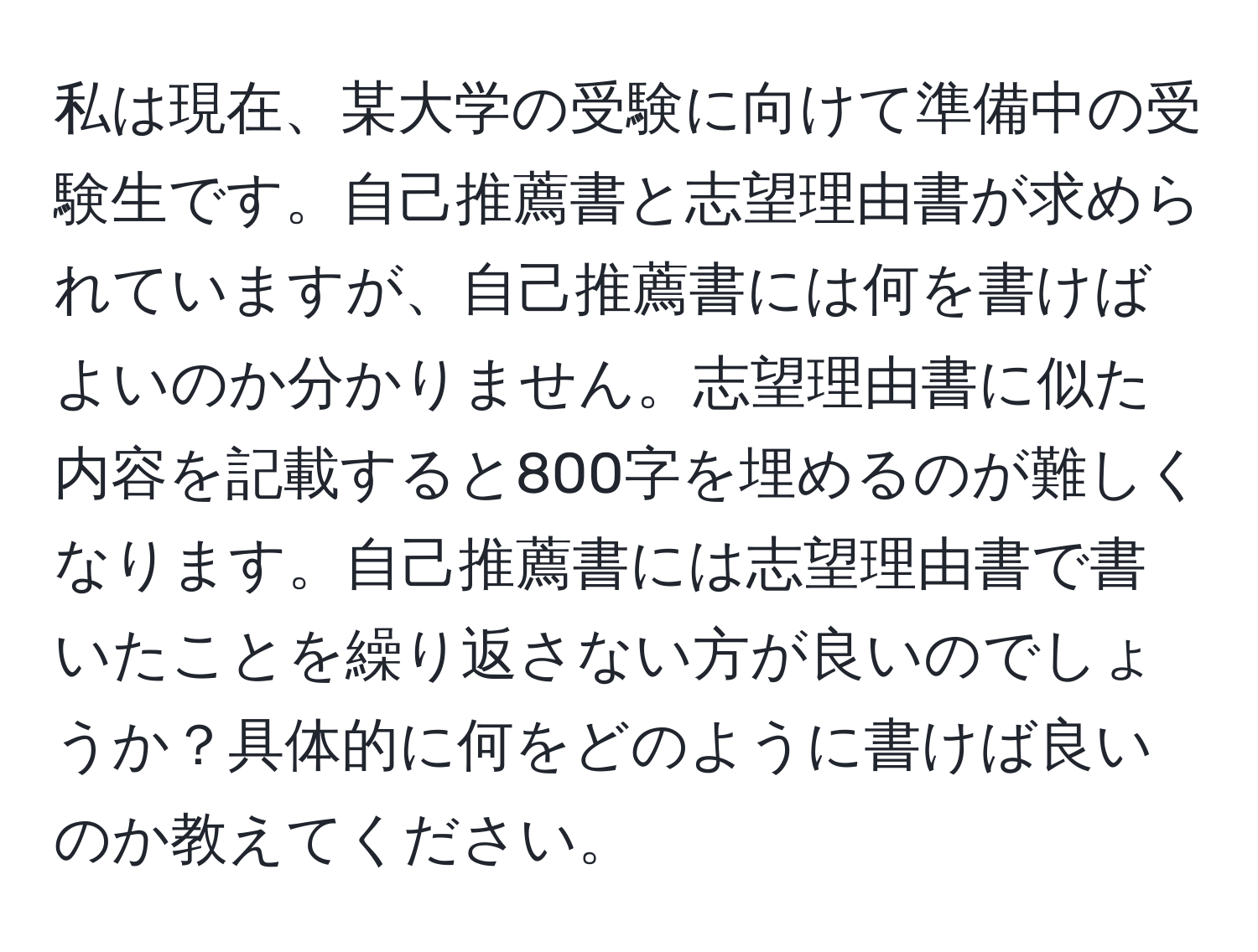 私は現在、某大学の受験に向けて準備中の受験生です。自己推薦書と志望理由書が求められていますが、自己推薦書には何を書けばよいのか分かりません。志望理由書に似た内容を記載すると800字を埋めるのが難しくなります。自己推薦書には志望理由書で書いたことを繰り返さない方が良いのでしょうか？具体的に何をどのように書けば良いのか教えてください。