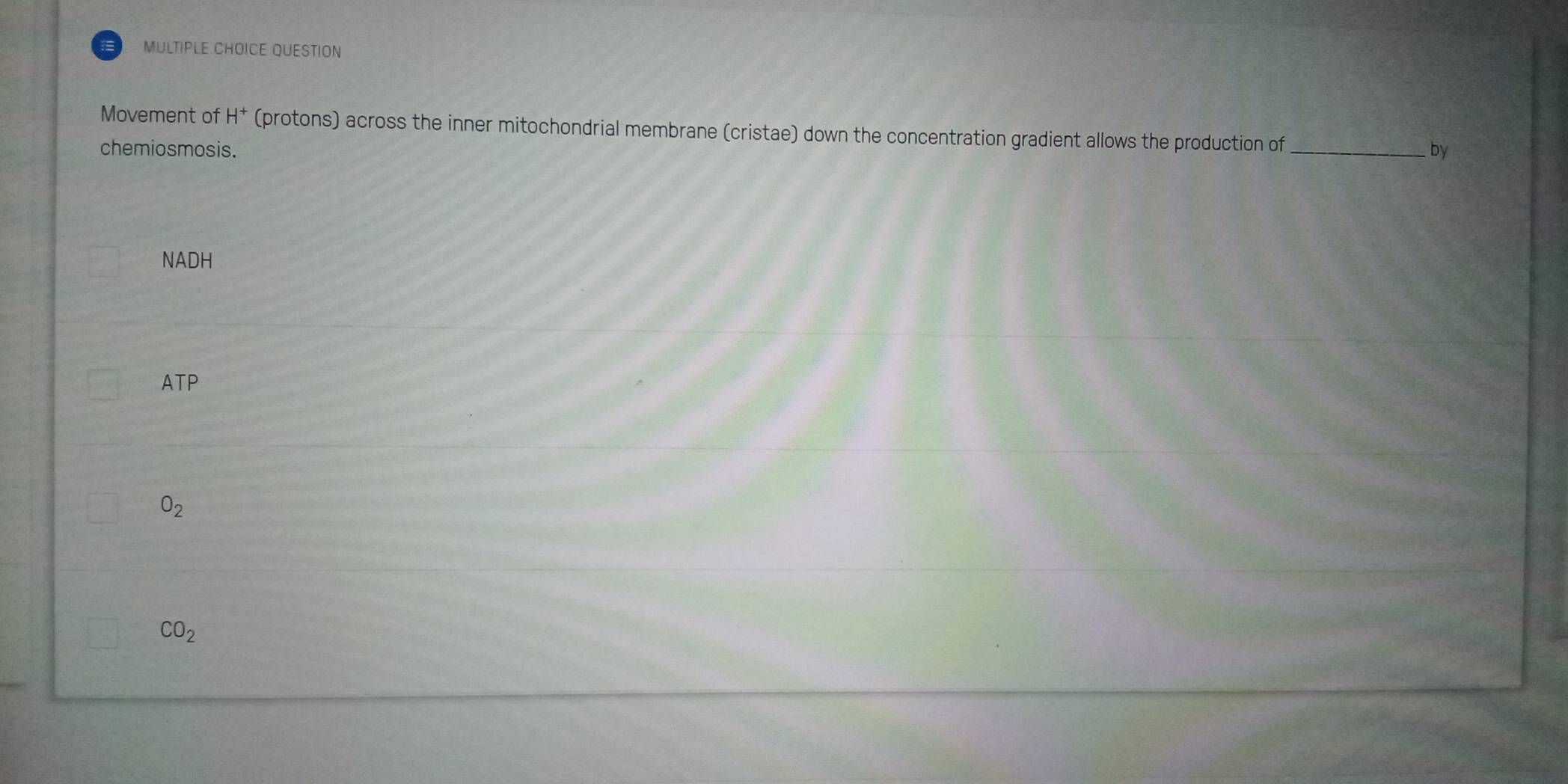 = MULTIPLE CHOICE QUESTION
Movement of H^+ (protons) across the inner mitochondrial membrane (cristae) down the concentration gradient allows the production of_ by
chemiosmosis.
NADH
ATP
O_2
CO_2