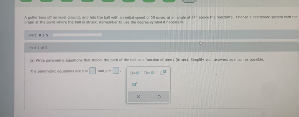 A golfer tees off on level ground, and hits the ball with an initial speed of 50 m/sec at an angle of 34° above the horizontal. Choose a coordinate system with the 
origin at the point where the ball is struck. Remember to use the degree symbol if necessary, 
Part: 0 / 5 
Part 1 of 5 
(a) Write parametric equations that model the path of the ball as a function of time ζ (in sec). Simplify your answers as much as possible. 
The parametric equations are x=□ and y=□. □ =□ □ cos □
□°
×