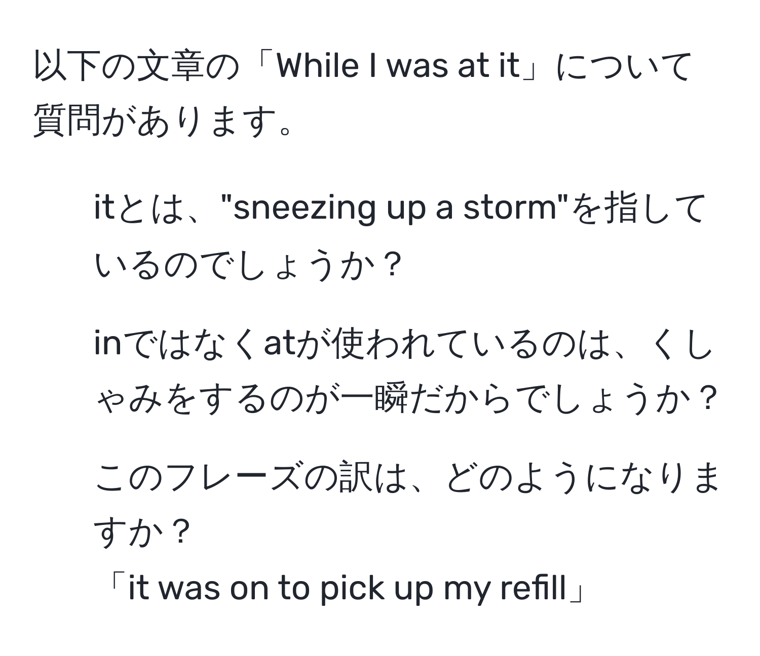 以下の文章の「While I was at it」について質問があります。  
1. itとは、"sneezing up a storm"を指しているのでしょうか？  
2. inではなくatが使われているのは、くしゃみをするのが一瞬だからでしょうか？  
3. このフレーズの訳は、どのようになりますか？  
「it was on to pick up my refill」