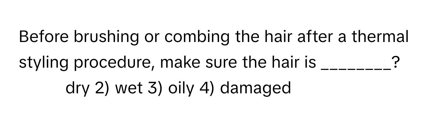 Before brushing or combing the hair after a thermal styling procedure, make sure the hair is ________?

1) dry 2) wet 3) oily 4) damaged