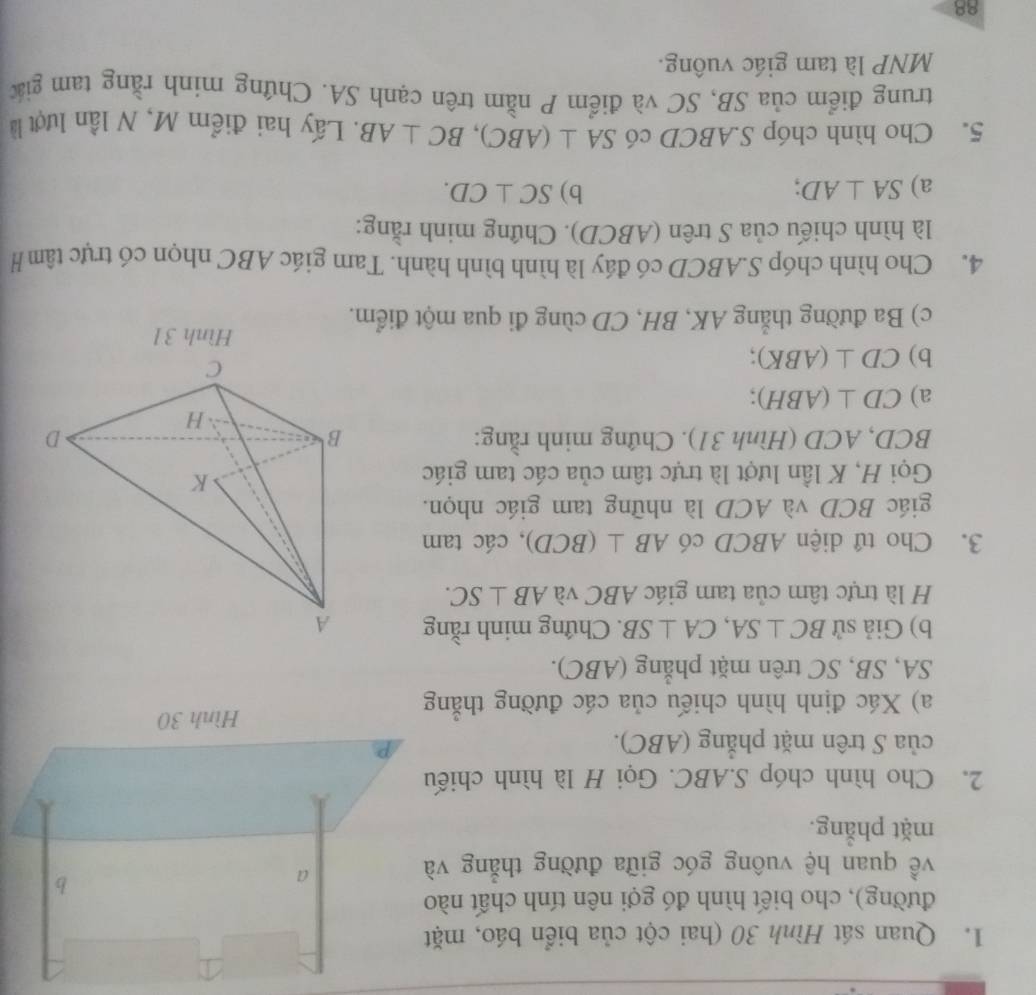 Quan sát Hình 30 (hai cột của biển báo, mặt 
đường), cho biết hình đó gợi nên tính chất nào 
về quan hệ vuông góc giữa đường thẳng và 
a 
b 
mặt phẳng. 
2. Cho hình chóp S. ABC. Gọi H là hình chiếu 
của S trên mặt phẳng (ABC). 
Hình 30
a) Xác định hình chiếu của các đường thắng 
SA, SB, SC trên mặt phẳng (ABC). 
b) Giả sử BC⊥ SA, CA⊥ SB. Chứng minh rằng 
H là trực tâm của tam giác ABC và AB⊥ SC. 
3. Cho tứ diện ABCD có AB⊥ (BCD) , các tam 
giác BCD và ACD là những tam giác nhọn. 
Gọi H, K lần lượt là trực tâm của các tam giác
BCD, ACD (Hình 31). Chứng minh rằng: 
a) CD⊥ (ABH). 
b) CD⊥ (ABK)
Hình 31
c) Ba đường thắng AK, BH, CD cùng đi qua một điểm. 
4. Cho hình chóp S. ABCD có đáy là hình bình hành. Tam giác ABC nhọn có trực tâm H 
là hình chiếu của S trên (ABCD). Chứng minh rằng: 
a) SA⊥ AD b) SC⊥ CD. 
5. Cho hình chóp S. ABCD có SA⊥ (ABC), BC⊥ AB. Lấy hai điểm M, N lần lượt là 
trung điểm của SB, SC và điểm P nằm trên cạnh SA. Chứng mính rằng tam giác 
MNP là tam giác vuông. 
88