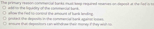 The primary reason commercial banks must keep required reserves on deposit at the Fed is to
add to the liquidity of the commercial bank.
allow the Fed to control the amount of bank lending.
protect the deposits in the commercial bank against losses.
ensure that depositors can withdraw their money if they wish to.